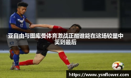 亚自由与图库曼体育激战正酣谁能在这场较量中笑到最后